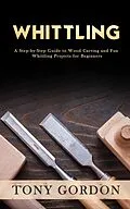 E-Book (epub) Whittling: A Step-by-Step Guide to Wood Carving and Fun Whittling Projects for Beginners von Tony Gordon