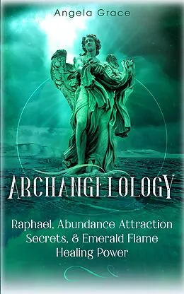 E-Book (epub) Archangelology: Raphael, Abundance Attraction Secrets, & Emerald Flame Healing Power Archangelology Book Series 3, Angelic Magic von Angela Grace