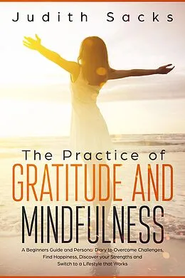 E-Book (epub) The Practice of Gratitude and Mindfulness: A Beginners Guide and Personal Diary to Overcome Challenges, Find Happiness, Discover your Strengths and Switch to a Lifestyle that Works von Judith Sacks