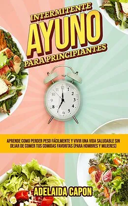 E-Book (epub) Ayuno Intermitente Para Principiantes: Aprende como perder peso fácilmente y vivir una vida saludable sin dejar de comer tus comidas favoritas (para hombres y mujeres) von Adelaida Capon