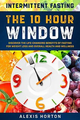 E-Book (epub) Intermittent Fasting: The 10 Hour Window: Discover The Life-Changing Benefits of Fasting For Weight Loss and Overall Health and Wellness von Alexis Horton