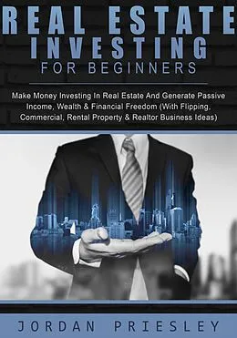 E-Book (epub) Real Estate Investing For Beginners: Make Money Investing In Real Estate And Generate Passive Income, Wealth & Financial Freedom (With Flipping, Commercial, Rental Property & Realtor Business Ideas) von Jordan Priesley