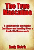E-Book (epub) The True Masculine: A Small Guide To Masculinity, Confidence and handling life as a man in this modern world. von Andy Matrix