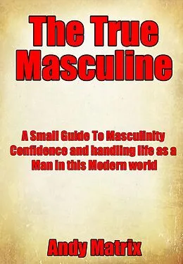 E-Book (epub) The True Masculine: A Small Guide To Masculinity, Confidence and handling life as a man in this modern world. von Andy Matrix