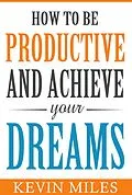 E-Book (epub) How To Be Productive & Achieve Your Dreams von Kevin Miles