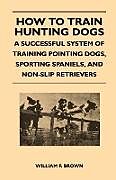 Couverture cartonnée How to Train Hunting Dogs - A Successful System of Training Pointing Dogs, Sporting Spaniels, And Non-Slip Retrievers de William F. Brown
