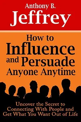 E-Book (epub) How to Influence and Persuade Anyone Anytime: Uncover the Secret to Connecting With People and Get What You Want Out of Life von Anthony B. Jeffrey