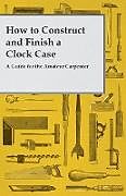 Couverture cartonnée How to Construct and Finish a Clock Case - A Guide for the Amateur Carpenter de Anon.