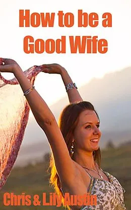 E-Book (epub) How to Be a Good Wife - The Ultimate Guide to Keep Your Marriage and Your Man Happy (keeping a happy husband, building a strong marriage, good woman, build strong marriage) von Lily Austin, Chris Austin