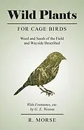 E-Book (epub) Wild Plants for Cage Birds - Weed and Seeds of the Field and Wayside Described - With Footnotes, etc., by G. E. Weston von R. Morse