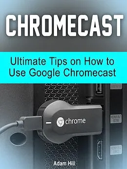 E-Book (epub) Chromecast: Ultimate Tips on How to Use Google Chromecast von Adam Hill