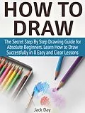 E-Book (epub) How to Draw: The Secret Step By Step Drawing Guide for Absolute Beginners. Learn How to Draw Successfully in 8 Easy and Clear Lessons von Jack Day