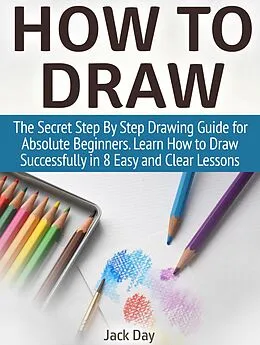 E-Book (epub) How to Draw: The Secret Step By Step Drawing Guide for Absolute Beginners. Learn How to Draw Successfully in 8 Easy and Clear Lessons von Jack Day