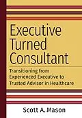 E-Book (epub) Executive Turned Consultant: Transitioning from Experienced Executive to Trusted Advisor in Healthcare von Scott A. Mason