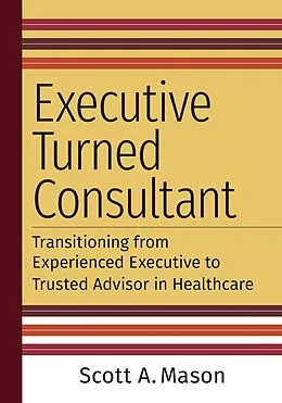 E-Book (epub) Executive Turned Consultant: Transitioning from Experienced Executive to Trusted Advisor in Healthcare von Scott A. Mason