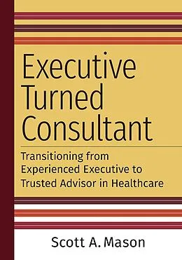 E-Book (epub) Executive Turned Consultant: Transitioning from Experienced Executive to Trusted Advisor in Healthcare von Scott A. Mason