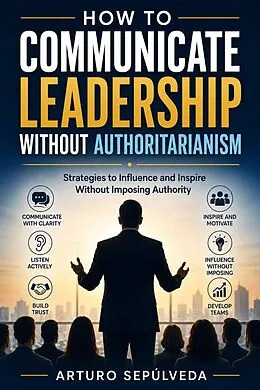 E-Book (epub) How to Communicate Leadership Without Authoritarianism von Arturo Sepúlveda