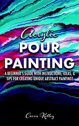 E-Book (epub) Acrylic Pour Painting: A Beginner's Guide with Instructions, Ideas, and Tips for Creating Unique Abstract Paintings von Carrie Kelley