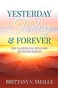 E-Book (epub) Yesterday, Today, and Forever: The Sacrificial Ministry of Intercession von Brittany V. Smalls