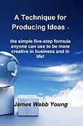 E-Book (epub) A Technique for Producing Ideas - the simple five-step formula anyone can use to be more creative in business and in life! von James Webb Young