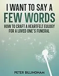 E-Book (epub) I Want to Say a Few Words: How To Craft a Heartfelt Eulogy for a Loved One's Funeral. A Simple Step-by-Step Process, Packed with Eulogy Writing Ideas, Help & Advice from a Professional Eulogy Writer. von Peter Billingham