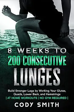 E-Book (epub) 8 Weeks to 200 Consecutive Lunges: Build Stronger Legs by Working Your Glutes, Quads, Lower Back, and Hamstrings | at Home Workouts | No Gym Required | von Cody Smith