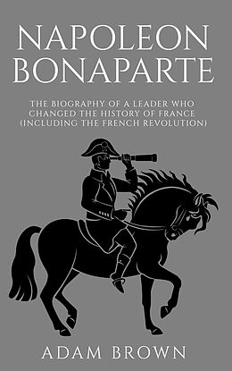 E-Book (epub) Napoleon Bonaparte The Biography of a Leader Who Changed the History of France (Including the French Revolution) von Adam Brown