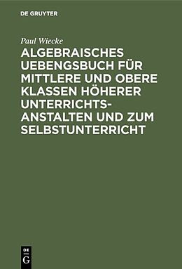 E-Book (pdf) Algebraisches Uebengsbuch für mittlere und obere Klassen höherer Unterrichtsanstalten und zum Selbstunterricht von Paul Wiecke