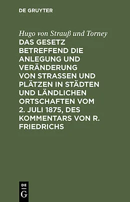 E-Book (pdf) Das Gesetz betreffend die Anlegung und Veränderung von Straßen und Plätzen in Städten und ländlichen Ortschaften vom 2. Juli 1875, des Kommentars von R. Friedrichs von Hugo von Strauß und Torney