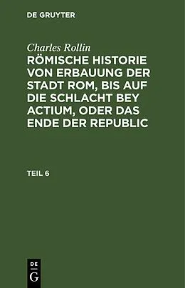 E-Book (pdf) Römische Historie von Erbauung der Stadt Rom, bis auf die Schlacht bey Actium, oder das Ende der Republic. Teil 6 von Charles Rollin