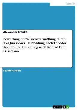 E-Book (pdf) Bewertung der Wissensvermittlung durch TV-Quizshows. Halbbildung nach Theodor Adorno und Unbildung nach Konrad Paul Liessmann von Alexander Franke