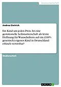E-Book (pdf) Ein Kind um jeden Preis. Ist eine gestationelle Leihmutterschaft als letzte Hoffnung für Wunscheltern auf ein (100% genetisch) eigenes Kind in Deutschland ethisch vertretbar? von Andrea Dietrich