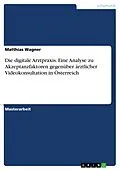 E-Book (pdf) Die digitale Arztpraxis. Eine Analyse zu Akzeptanzfaktoren gegenüber ärztlicher Videokonsultation in Österreich von Matthias Wagner