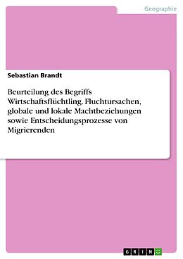 E-Book (pdf) Beurteilung des Begriffs Wirtschaftsflüchtling. Fluchtursachen, globale und lokale Machtbeziehungen sowie Entscheidungsprozesse von Migrierenden von Sebastian Brandt