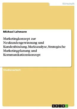 E-Book (pdf) Marketingkonzept zur Neukundengewinnung und Kundenbindung. Marktanalyse, Strategische Marketingplanung und Kommunikationskonzept von Michael Lehmann