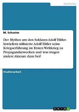 E-Book (pdf) Der Mythos um den Soldaten Adolf Hitler. Inwiefern stilisierte Adolf Hitler seine Kriegserfahrung im Ersten Weltkrieg zu Propagandazwecken und was trugen andere Akteure dazu bei? von M. Schuster