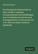 Die theologische Dienerschaft am Hofe Joseph II.: geheime Correspondenzen und Enthüllungen zum Verständniss der Kirchen und Profangeschichte in Oesterreich von 1770-1800 aus bisher unedirten Quellender