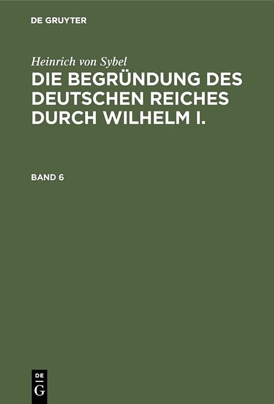 Heinrich von Sybel: Die Begründung des Deutschen Reiches durch Wilhelm I. / Heinrich von Sybel: Die Begründung des Deutschen Reiches durch Wilhelm I.. Band 6