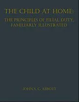 E-Book (epub) The Child at Home: The Principles of Filial Duty, Familiarly Illustrated von John S. C. Abbott