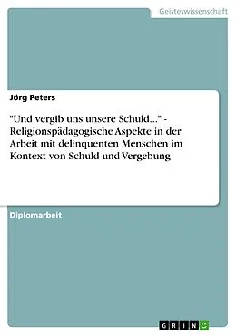 E-Book (pdf) "Und vergib uns unsere Schuld..." - Religionspädagogische Aspekte in der Arbeit mit delinquenten Menschen im Kontext von Schuld und Vergebung von Jörg Peters