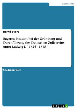 E-Book (pdf) Bayerns Position bei der Gründung und Durchführung des Deutschen Zollvereins unter Ludwig I. ( 1825 - 1848 ) von Bernd Evers