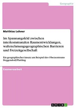 E-Book (pdf) Im Spannungsfeld zwischen interkommunalen Raumentwicklungen, wahrnehmungsgeographischen Barrieren und Freizeitgesellschaft von Matthias Lehner