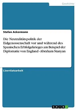 E-Book (epub) Die Neutralitätspolitik der Eidgenossenschaft vor und während des Spanischen Erbfolgekrieges am Beispiel der Diplomatie von England - Abraham Stanyan von Stefan Ackermann