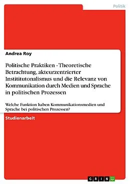 E-Book (pdf) Politische Praktiken - Theoretische Betrachtung, akteurzentrierter Instititutonalismus und die Relevanz von Kommunikation durch Medien und Sprache in politischen Prozessen von Andrea Roy