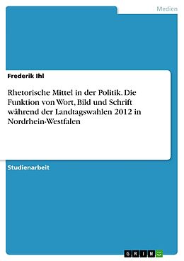 E-Book (pdf) Rhetorische Mittel in der Politik. Die Funktion von Wort, Bild und Schrift während der Landtagswahlen 2012 in Nordrhein-Westfalen von Frederik Ihl