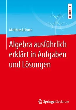 E-Book (pdf) Algebra ausführlich erklärt in Aufgaben und Lösungen von Matthias Lehner