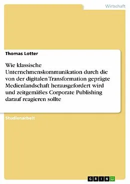 E-Book (pdf) Wie klassische Unternehmenskommunikation durch die von der digitalen Transformation geprägte Medienlandschaft herausgefordert wird und zeitgemäßes Corporate Publishing darauf reagieren sollte von Thomas Lotter