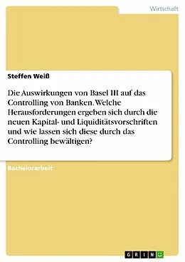 E-Book (pdf) Die Auswirkungen von Basel III auf das Controlling von Banken. Welche Herausforderungen ergeben sich durch die neuen Kapital- und Liquiditätsvorschriften und wie lassen sich diese durch das Controlling bewältigen? von Steffen Weiß