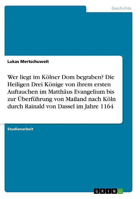 Wer liegt im Kölner Dom begraben? Die Heiligen Drei Könige von ihrem ersten Auftauchen im Matthäus Evangelium bis zur Überführung von Mailand nach Köln durch Rainald von Dassel im Jahre 1164