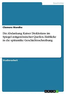 E-Book (pdf) Die Abdankung Kaiser Diokletians im Spiegel zeitgenössischer Quellen. Einblicke in die spätantike Geschichtsschreibung von Clemens Wandke